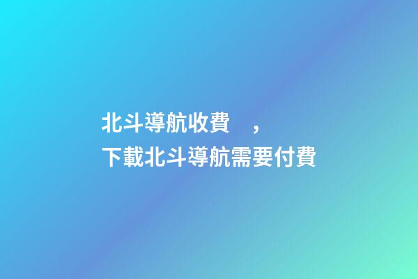 北斗導航收費，下載北斗導航需要付費-第1張-觀點-玄機派